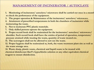 MANAGEMENT OF INCINERATOR / AUTOCLAVE   Monitoring of incinerator/ autoclave/ microwave shall be carried out once in a month to check the performance of the equipment.  The proper operation & Maintenance of the incinerator/ autoclave/ microwave.  Attainment of prescribed temperatures in both the chambers of incinerator while incinerating the waste.  Not to incinerate PVC plastic materials.  Only skilled persons operate the equipment.  Proper record book shall be maintained for the incinerator/ autoclave/ microwave/ shredder. Such record book shall have the entries of period of operation, temperature/ pressure attained while treating the waste, quantity of waste treated etc.  The scavengers shall not be allowed to sort out the waste.  Proper hygiene shall be maintained at, both, the waste treatment plant site as well as the waste storage area.  Waste sharp, plastic waste, chemical and liquid waste to be treated with  chemical disinfectant like1% hypochlorite solution or any other equivalent chemical  reagent to ensure disinfection.  