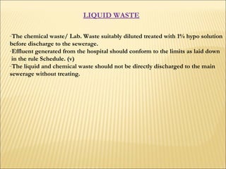 LIQUID WASTE   The chemical waste/ Lab. Waste suitably diluted treated with 1% hypo solution  before discharge to the sewerage.  Effluent generated from the hospital should conform to the limits as laid down in the rule Schedule. (v) The liquid and chemical waste should not be directly discharged to the main  sewerage without treating.  