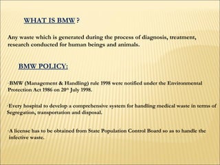WHAT IS BMW   ? Any waste which is generated during the process of diagnosis, treatment,  research conducted for human beings and animals.  BMW POLICY: BMW (Management & Handling) rule 1998 were notified under the Environmental  Protection Act 1986 on 20 th  July 1998.  Every hospital to develop a comprehensive system for handling medical waste in terms of  Segregation, transportation and disposal.  A license has to be obtained from State Population Control Board so as to handle the infective waste.  