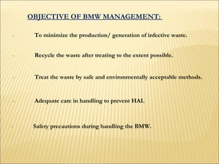 OBJECTIVE OF BMW MANAGEMENT:  - To minimize the production/ generation of infective waste.  - Recycle the waste after treating to the extent possible.   - Treat the waste by safe and environmentally acceptable methods.  - Adequate care in handling to prevent HAI. - Safety precautions during handling the BMW.   