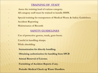 TRAINING OF  STAFF   - All category staff must be trained to handle BMW .  - Special training for transporters of Medical Waste & Safety Guidelines .  - Accident Reporting   - Maintenance of Records  SAFETY GUIDELINES   - Use of protective gowns, mask, gum boots.   - Careful in handling sharps.  - While shredding   - Immunization for directly handling.  - Asses the training load of various category .   - Obtaining authorization for handling from SPCB - Annual Renewal of License.  - Furnishing of Accident Reports if any.  - Periodic Medical Check up Waste Handlers.  