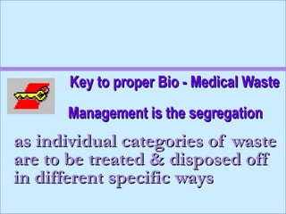 Key to proper Bio - Medical Waste
      Management is the segregation
as individual categories of waste
are to be treated & disposed off
in different specific ways
 