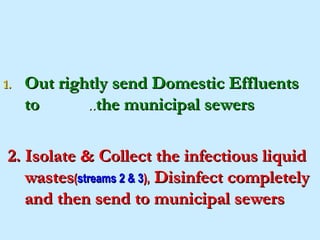 1.   Out rightly send Domestic Effluents
     to      ..the municipal sewers

 2. Isolate & Collect the infectious liquid
    wastes(streams 2 & 3), Disinfect completely
    and then send to municipal sewers
 
 