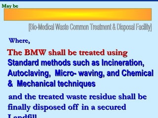 May be




  Where,
 The BMW shall be treated using
 Standard methods such as Incineration,
 Autoclaving, Micro- waving, and Chemical
 & Mechanical techniques
 and the treated waste residue shall be
 finally disposed off in a secured
 
