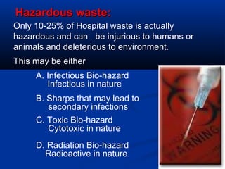 Hazardous waste:
Only 10-25% of Hospital waste is actually
hazardous and can be injurious to humans or
animals and deleterious to environment.
This may be either
     A. Infectious Bio-hazard
        Infectious in nature
     B. Sharps that may lead to
        secondary infections
     C. Toxic Bio-hazard
        Cytotoxic in nature
     D. Radiation Bio-hazard
       Radioactive in nature
 