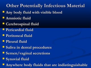 Other Potentially Infectious Material
   Any body fluid with visible blood
   Amniotic fluid
   Cerebrospinal fluid
   Pericardial fluid
   Peritoneal fluid
   Pleural fluid
   Saliva in dental procedures
   Semen/vaginal secretions
   Synovial fluid
   Anywhere body fluids that are indistinguishable
 