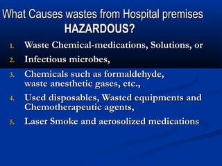 What Causes wastes from Hospital premises
            HAZARDOUS?
 1.   Waste Chemical-medications, Solutions, or
 2.   Infectious microbes,
 3.   Chemicals such as formaldehyde,
      waste anesthetic gases, etc.,
 4.   Used disposables, Wasted equipments and
      Chemotherapeutic agents,
 5.   Laser Smoke and aerosolized medications
 