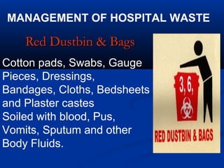 MANAGEMENT OF HOSPITAL WASTE

    Red Dustbin & Bags
Cotton pads, Swabs, Gauge
Pieces, Dressings,
Bandages, Cloths, Bedsheets
and Plaster castes
Soiled with blood, Pus,
Vomits, Sputum and other
Body Fluids.
 