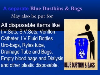 A separate Blue Dustbins & Bags
    May also be put for
All disposable items like
I.V.Sets, S.V.Sets, Venflon,
Catheter, I.V.Fluid Bottles
Uro-bags, Ryles tube,
Drainage Tube and Bags,
Empty blood bags and Dialysis
and other plastic disposable.
 