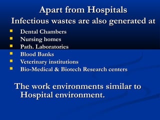 Apart from Hospitals
Infectious wastes are also generated at
    Dental Chambers
    Nursing homes
    Path. Laboratories
    Blood Banks
    Veterinary institutions
    Bio-Medical & Biotech Research centers

    The work environments similar to
     Hospital environment.
 