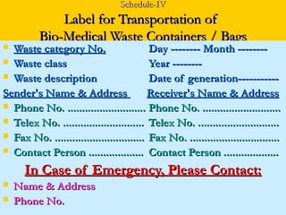 Schedule-IV
              Label for Transportation of
          Bio-Medical Waste Containers / Bags
 Waste category No.                      Day -------- Month --------
 Waste class                             Year --------
 Waste description                       Date of generation-----------
Sender's Name & Address                   Receiver's Name & Address
 Phone No. ........................... Phone No. ...........................
 Telex No. ............................ Telex No. ............................
 Fax No. ............................... Fax No. ...............................
 Contact Person ................... Contact Person ...................

      In Case of Emergency, Please Contact:
   Name & Address
   Phone No.
 