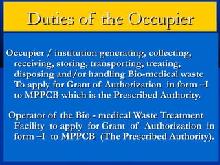 Duties of the Occupier
Occupier / institution generating, collecting,
 receiving, storing, transporting, treating,
 disposing and/or handling Bio-medical waste
 To apply for Grant of Authorization in form –I
 to MPPCB which is the Prescribed Authority.

Operator of the Bio - medical Waste Treatment
 Facility to apply for Grant of Authorization in
 form –I to MPPCB (The Prescribed Authority).
 