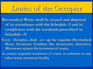 Duties of the Occupier
Bio-medical Waste shall be treated and disposed
  of in accordance with the Schedule -I and in
  compliance with the standards prescribed in
  Schedule –V.
Every Occupier, shall set- up the requisite Bio-medical
   Waste Treatment Facilities like incinerator, Autoclave,
   Microwave system for treatment of waste,
or, ensure requisite treatment of waste at common or any
   other waste treatment facility
 