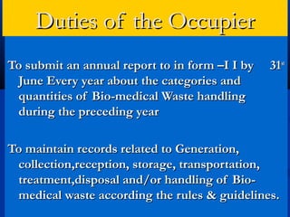Duties of the Occupier
To submit an annual report to in form –I I by   31st
 June Every year about the categories and
 quantities of Bio-medical Waste handling
 during the preceding year

To maintain records related to Generation,
 collection,reception, storage, transportation,
 treatment,disposal and/or handling of Bio-
 medical waste according the rules & guidelines.
 