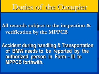 Duties of the Occupier

All records subject to the inspection &
 verification by the MPPCB

Accident during handling & Transportation
 of BMW needs to be reported by the
 authorized person in Form – III to
 MPPCB forthwith.
 