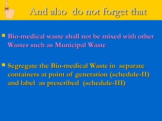 And also do not forget that

   Bio-medical waste shall not be mixed with other
    Wastes such as Municipal Waste

   Segregate the Bio-medical Waste in separate
    containers at point of generation (schedule-II)
    and label as prescribed (schedule-III)
 