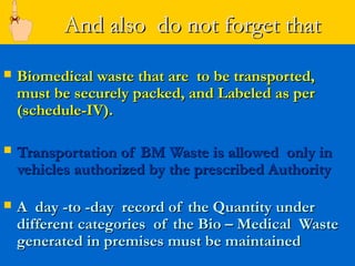 And also do not forget that
   Biomedical waste that are to be transported,
    must be securely packed, and Labeled as per
    (schedule-IV).

   Transportation of BM Waste is allowed only in
    vehicles authorized by the prescribed Authority

   A day -to -day record of the Quantity under
    different categories of the Bio – Medical Waste
    generated in premises must be maintained
 