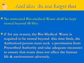 And also do not forget that

   No untreated Bio-medical Waste shall be kept
    stored beyond 48 Hrs.

   if for any reason, the Bio-Medical Waste is
    required to be stored beyond this time limit, the
    Authorized person must seek a permission from
    Prescribed Authority and take adequate measures
    to ensure that waste does not affect the human
    life & environment adversely.
 