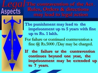 The contravention of the Act ,
Rules, Orders & directions
  may lead to legal action
The punishment may lead to the
  imprisonment up to 5 years with fine
  up to Rs. 1 lakh.
For failure or continued contravention a
  fine @ Rs.5000 /Day may be charged.
If the failure or the contravention
  continues beyond one year, the
  imprisonment may be extended up
  to 7 years.
 