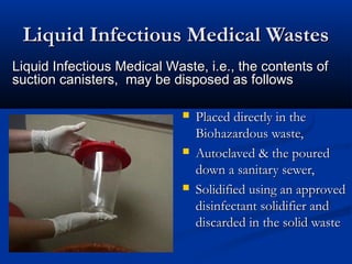 Liquid Infectious Medical Wastes
Liquid Infectious Medical Waste, i.e., the contents of
suction canisters, may be disposed as follows

                                Placed directly in the
                                 Biohazardous waste,
                                Autoclaved & the poured
                                 down a sanitary sewer,
                                Solidified using an approved
                                 disinfectant solidifier and
                                 discarded in the solid waste
 