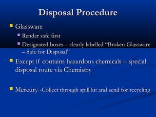 Disposal Procedure
   Glassware
     Render safe first
     Designated boxes – clearly labelled “Broken Glassware
      – Safe for Disposal”
   Except if contains hazardous chemicals – special
    disposal route via Chemistry

   Mercury -Collect through spill kit and send for recycling
 
