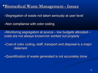 Biomedical Waste Management - Issues

–Segregation of waste not taken seriously at user level

–Non compliance with color coding

–Monitoring segregation at source – low budgets allocated –
costs are not always known/nor worked out properly

–Cost of color coding, staff, transport and disposal is a major
      deterrent

–Quantification of waste generated is not accurately done



                                                             73
 