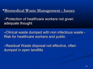 Biomedical Waste Management - Issues

–Protection of healthcare workers not given
adequate thought

–Clinical waste dumped with non infectious waste -
Risk for healthcare workers and public

–Residual Waste disposal not effective, often
dumped in open landfills



                                                     74
 