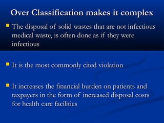 Over Classification makes it complex
   The disposal of solid wastes that are not infectious
    medical waste, is often done as if they were
    infectious

   It is the most commonly cited violation

   It increases the financial burden on patients and
    taxpayers in the form of increased disposal costs
    for health care facilities
 