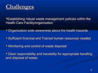Challenges
Establishing robust waste management policies within the
Health Care Facility/organization

 Organization wide awareness about the health hazards

 Sufficient financial and Trained human resources needed

 Monitoring and control of waste disposal

 Clear responsibility and tracebility for appropriate handling
and disposal of waste.


                                                             78
 