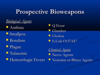 Prospective Bioweapons
Biological Agents
                      Q Fever
 Anthrax
                      Glanders
 Smallpox
                      Cholera
 Botulism            E.Coli O157:H7

 Plague
                     Chemical Agents
 Tularemia           Nerve Agents
 Hemorrhagic Fevers  Vesicants or Blister Agents
 
