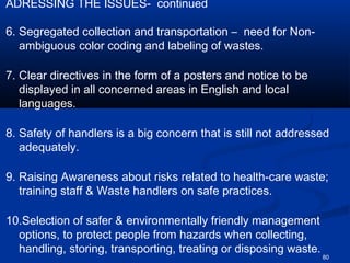 ADRESSING THE ISSUES- continued

6. Segregated collection and transportation – need for Non-
   ambiguous color coding and labeling of wastes.

7. Clear directives in the form of a posters and notice to be
   displayed in all concerned areas in English and local
   languages.

8. Safety of handlers is a big concern that is still not addressed
   adequately.

9. Raising Awareness about risks related to health-care waste;
   training staff & Waste handlers on safe practices.

10.Selection of safer & environmentally friendly management
  options, to protect people from hazards when collecting,
  handling, storing, transporting, treating or disposing waste.
                                                                  80
 
