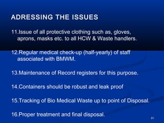 ADRESSING THE ISSUES

11.Issue of all protective clothing such as, gloves,
  aprons, masks etc. to all HCW & Waste handlers.

12.Regular medical check-up (half-yearly) of staff
  associated with BMWM.

13.Maintenance of Record registers for this purpose.

14.Containers should be robust and leak proof

15.Tracking of Bio Medical Waste up to point of Disposal.

16.Proper treatment and final disposal.
                                                            81
 