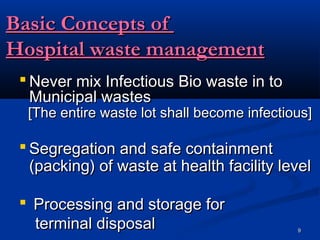 Basic Concepts of
Hospital waste management
  Never mix Infectious Bio waste in to
   Municipal wastes
  [The entire waste lot shall become infectious]

  Segregation and safe containment
   (packing) of waste at health facility level

  Processing and storage for
   terminal disposal                         9
 