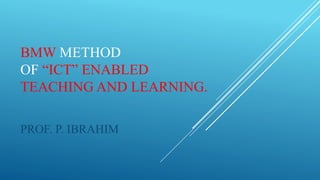BMW METHOD
OF “ICT” ENABLED
TEACHING AND LEARNING.
PROF. P. IBRAHIM
 
