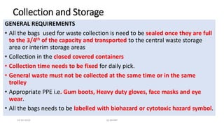 Collection and Storage
GENERAL REQUIREMENTS
• All the bags used for waste collection is need to be sealed once they are full
to the 3/4th of the capacity and transported to the central waste storage
area or interim storage areas
• Collection in the closed covered containers
• Collection time needs to be fixed for daily pick.
• General waste must not be collected at the same time or in the same
trolley
• Appropriate PPE i.e. Gum boots, Heavy duty gloves, face masks and eye
wear.
• All the bags needs to be labelled with biohazard or cytotoxic hazard symbol.
16-03-2019 QI-NHSRC
 