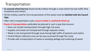 Transportation
• In covered wheel barrow based sturdy trolleys through a route which has low traffic flow
of patients and visitors.
• All the trolleys used for the transportation of the waste must be labelled with bio hazard
logo.
• After every transportation cycle, ensure trolley is washed & dried up.
• Route of transportation preferably be planned in such a way that ensures:
• Does not include transportation through high risk areas
• Supplies and waste are transported through separate routes.
• Waste is not transported through areas having high traffic of patients and visitors
• Central Waste collection area can be easy accessed through this route
• Provide safe transportation of waste to avoiding spillage and scattering of waste
16-03-2019 QI-NHSRC
 