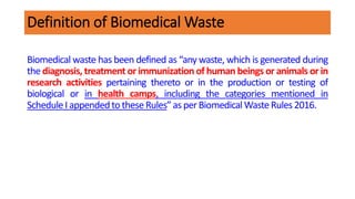 Definition of Biomedical Waste
Biomedical waste has been defined as “any waste, which is generated during
the diagnosis, treatment or immunization of human beings or animals or in
research activities pertaining thereto or in the production or testing of
biological or in health camps, including the categories mentioned in
ScheduleI appendedtotheseRules”as perBiomedicalWasteRules2016.
 