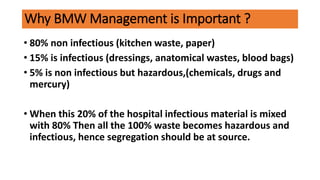Why BMW Management is Important ?
• 80% non infectious (kitchen waste, paper)
• 15% is infectious (dressings, anatomical wastes, blood bags)
• 5% is non infectious but hazardous,(chemicals, drugs and
mercury)
• When this 20% of the hospital infectious material is mixed
with 80% Then all the 100% waste becomes hazardous and
infectious, hence segregation should be at source.
 