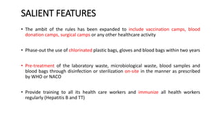 SALIENT FEATURES
• The ambit of the rules has been expanded to include vaccination camps, blood
donation camps, surgical camps or any other healthcare activity
• Phase-out the use of chlorinated plastic bags, gloves and blood bags within two years
• Pre-treatment of the laboratory waste, microbiological waste, blood samples and
blood bags through disinfection or sterilization on-site in the manner as prescribed
by WHO or NACO
• Provide training to all its health care workers and immunize all health workers
regularly (Hepatitis B and TT)
 