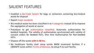 SALIENT FEATURES
• Establish a Bar-Code System for bags or containers containing bio-medical
waste for disposal
• Report major accidents
• Bio-medical waste has been classified in to 4 categories instead 10 to improve
the segregation of waste at source
• Procedure to get authorization simplified. Automatic authorization for
bedded hospitals. The validity of authorization synchronized with validity of
consent orders for Bedded HCFs. One time Authorization for Non-bedded
HCFs
• Dispose off the waste with in 48 hrs.
• No healthcare facility shall setup onsite BMW treatment facilities if a
CBMWTF exists within 75 kms of distance, to setup if no such facility.
 
