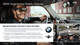 BMW MINI ENTWICKELT EINE REALITY-BRILLE FÜR FAHRER
§ BMW-Tochter Mini hat eine Augmented-Reality-Brille für Fahrer entworfen. Der
Mini ist dafür mit vielen Kameras ausgestattet, die die Augen der Fahrers tracken
und die Fahrbahnperspektive berücksichtigen
§ Der Fahrer erhält z.B. Navigationspfeile auf dem Asphalt oder Pfeile zu freien
Parkplätzen in sein Sichtfeld projiziert oder auch Geschwindigkeitsbegrenzungen
§ Die Brille ist mit dem Smartphone verbunden und kann Nachrichten empfangen;
diese werden aus Sicherheitsgründen nicht eingeblendet, sondern vom Fahrzeug
vorgelesen
© www.twt.de
BMW Augmented Reality Glasses
 