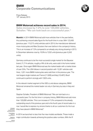 Press Release
19th
January 2015
BMW Motorrad achieves record sales in 2014.
Sales increase by 7.2% to over 120,000 vehicles.
Schaller: "We can look back on a successful year."
Munich. In 2014 BMW Motorrad sold more vehicles than in the year before,
thus achieving a record sales figure for the fourth time in a row. With 123,495
(previous year: 115,215 units) vehicles sold in 2014, the manufacturer delivered
more motorcycles and Maxi Scooters than ever before in the company's history.
This is an increase of 7.2% compared to an already very strong showing in 2013.
In December deliveries rose by 10.9% to 7,032 units (previous year: 6,343
units).
Germany continues to be the most successful single market for the Bavarian
brand. 21,714 vehicles, roughly a fifth of all units, were sold in the home market
last year. Once again BMW Motorrad was the market leader with a market share
of over 25%. The USA follows in second position with 15,301 vehicles sold.
Here, 1,201 more BMW motorcycles were sold than in the previous year. The
next largest single markets are France (11,600) and Italy (10,487). Brazil
continued to perform strongly with 7,603 units.
In the relevant market segment of the 500 cc and above categories, BMW
Motorrad remained the market leader not only in Germany but also in Italy and
Spain.
Stephan Schaller, President of BMW Motorrad: "We can look back on a
successful year. For the first time in company history, BMW Motorrad sold more
than 120,000 vehicles. This is an increase of 7.2% compared to the already
outstanding result of the previous year and is the fourth year of record sales in a
row. I would like to express my sincere thanks to all our customers for the trust
they have placed in BMW Motorrad."
In 2014 we launched no less than five new models worldwide. These made a
major contribution towards achieving the positive sales numbers. With the R
BMW
Corporate Communications
Company
Bayerische
Motoren Werke
Aktiengesellschaft
Postal Adress
BMW AG
80788 Munich
Telephone
+49 89 382-0
Internet
www.bmwgroup.com
 