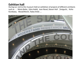 Exhition hall
During our visit to the museum held an exhibition of projects of different architects
such as : Mario Botta, Zaha Hadid, Jean Novel, Steven Holl ,Taniguchi, Kisho
Kurokawa, Wood/Marsh, Tadao Ando ….