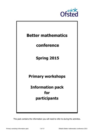 Primary workshop information pack 1 of 17 Ofsted’s Better mathematics conference 2015
Better mathematics
conference
Spring 2015
Primary workshops
Information pack
for
participants
This pack contains the information you will need to refer to during the activities.
 