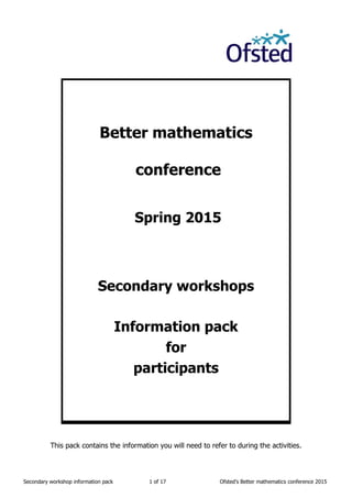 Secondary workshop information pack 1 of 17 Ofsted’s Better mathematics conference 2015
Better mathematics
conference
Spring 2015
Secondary workshops
Information pack
for
participants
This pack contains the information you will need to refer to during the activities.
 