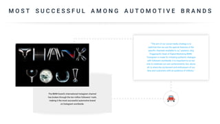 M O S T S U C C E S S F U L A M O N G A U T O M O T I V E B R A N D S
The BMW brand’s international Instagram channel
has broken through the ten million followers’ mark,
making it the most successful automotive brand
on Instagram worldwide.
“The aim of our social media strategy is to
optimise how we use the special features of the
specific channels available to us,” explains Jörg
Poggenpohl, head of Digital Marketing BMW.
“Instagram is made for initiating authentic dialogue
with followers worldwide. It is important to us not
only to celebrate our own achievements, but, above
all, to share the excitement and enthusiasm of our
fans and customers with an audience of millions.”
 