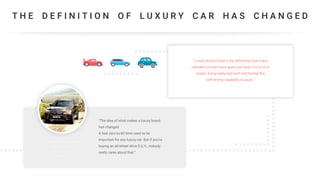 T H E D E F I N I T I O N O F L U X U R Y C A R H A S C H A N G E D
“Luxury doesn’t have to be defined by how many
cylinders or how many gears you have. For a lot of
buyers, being really high tech and having this
self-driving capability is luxury.”
“The idea of what makes a luxury brand
has changed.
A fast zero-to-60 time used to be
important for any luxury car. But if you’re
buying an all-wheel drive S.U.V., nobody
really cares about that.”
 