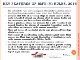 12
KEY FEATURES OF BMW (M) RULES, 2016
 The ambit of the rules has been expanded to include vaccination camps,
blood dona...