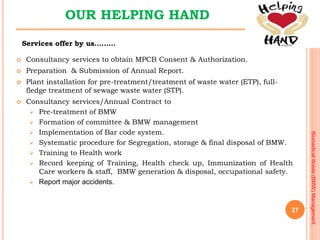 27
BiomedicalWaste(BMW)Management
OUR HELPING HAND
 Consultancy services to obtain MPCB Consent & Authorization.
 Prepar...