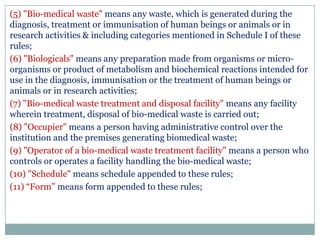 (5) "Bio-medical waste" means any waste, which is generated during the
diagnosis, treatment or immunisation of human beings or animals or in
research activities & including categories mentioned in Schedule I of these
rules;
(6) "Biologicals" means any preparation made from organisms or microorganisms or product of metabolism and biochemical reactions intended for
use in the diagnosis, immunisation or the treatment of human beings or
animals or in research activities;
(7) "Bio-medical waste treatment and disposal facility" means any facility
wherein treatment, disposal of bio-medical waste is carried out;
(8) "Occupier" means a person having administrative control over the
institution and the premises generating biomedical waste;
(9) "Operator of a bio-medical waste treatment facility" means a person who
controls or operates a facility handling the bio-medical waste;
(10) "Schedule" means schedule appended to these rules;
(11) “Form” means form appended to these rules;

 